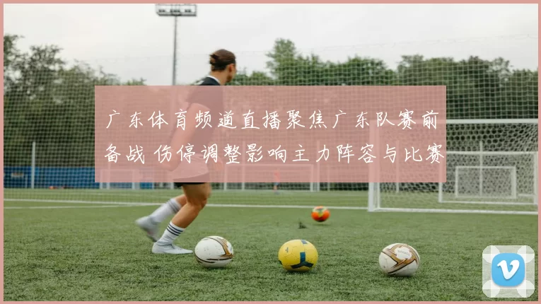 广东体育频道直播聚焦广东队赛前备战 伤停调整影响主力阵容与比赛看点