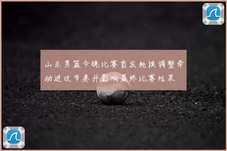 山东男篮今晚比赛首发轮换调整牵动进攻节奏并影响最终比赛结果