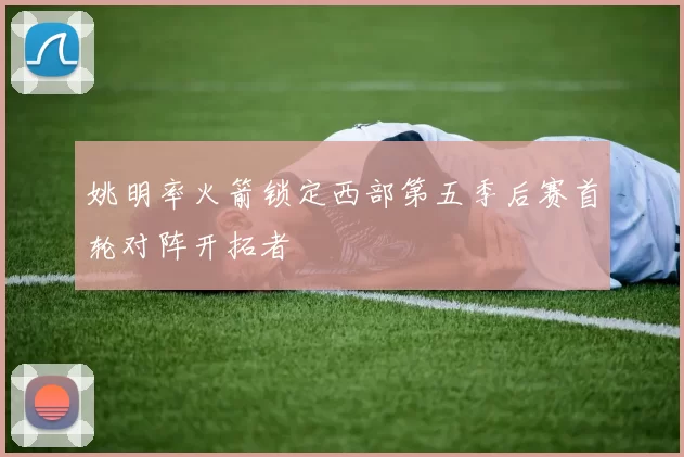 姚明率火箭锁定西部第五季后赛首轮对阵开拓者