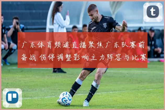 广东体育频道直播聚焦广东队赛前备战 伤停调整影响主力阵容与比赛看点