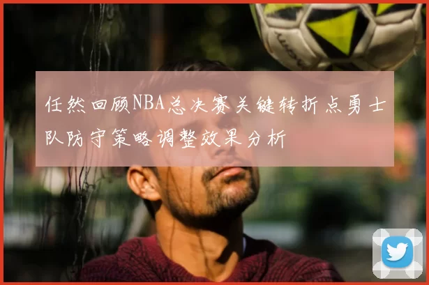 任然回顾NBA总决赛关键转折点勇士队防守策略调整效果分析