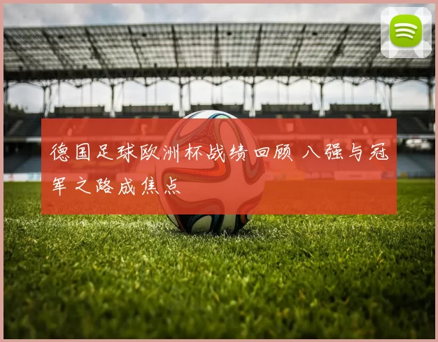 德国足球欧洲杯战绩回顾 八强与冠军之路成焦点