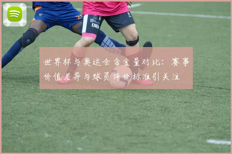 世界杯与奥运会含金量对比：赛事价值差异与球员评价标准引关注