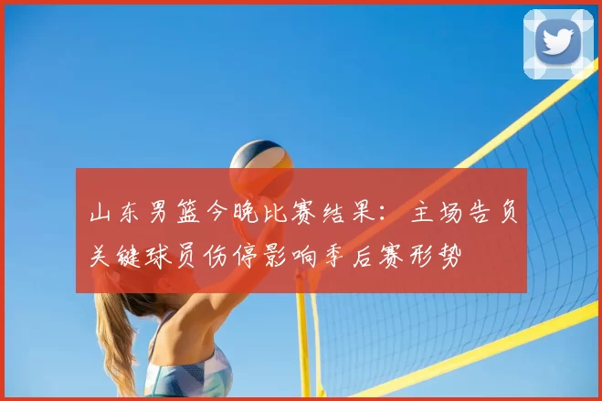山东男篮今晚比赛结果:主场告负关键球员伤停影响季后赛形势
