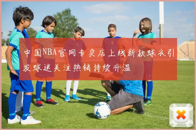 中国NBA官网专卖店上线新款球衣引发球迷关注热销持续升温