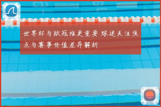 世界杯与欧冠谁更重要 球迷关注焦点与赛事价值差异解析