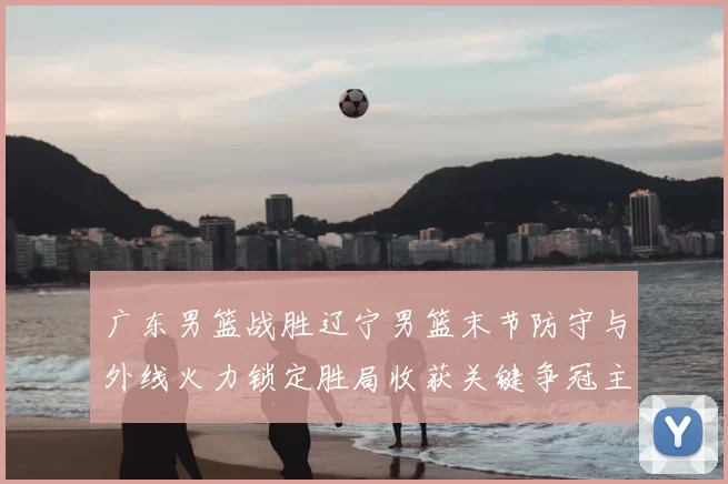 广东男篮战胜辽宁男篮末节防守与外线火力锁定胜局收获关键争冠主动权