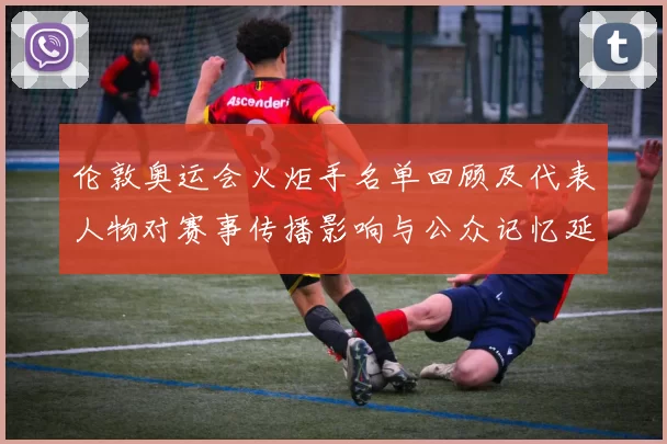 伦敦奥运会火炬手名单回顾及代表人物对赛事传播影响与公众记忆延续