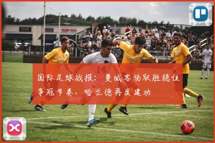 国际足球战报：曼城客场取胜稳住争冠节奏，哈兰德再度建功
