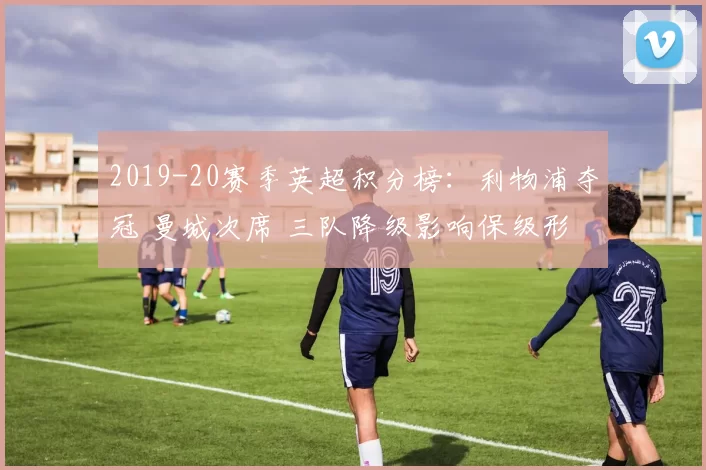 2019-20赛季英超积分榜：利物浦夺冠 曼城次席 三队降级影响保级形势