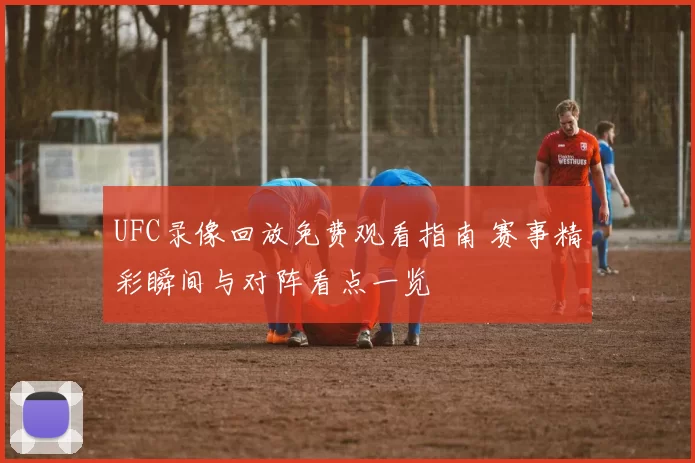 UFC录像回放免费观看指南 赛事精彩瞬间与对阵看点一览
