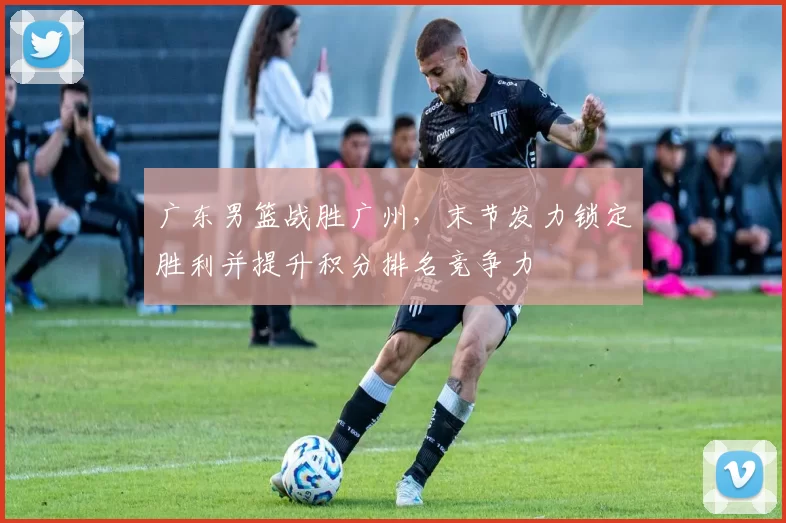 广东男篮战胜广州，末节发力锁定胜利并提升积分排名竞争力