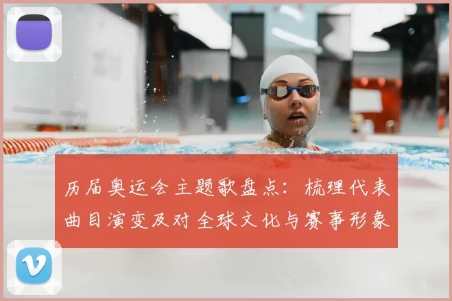 历届奥运会主题歌盘点：梳理代表曲目演变及对全球文化与赛事形象的影响