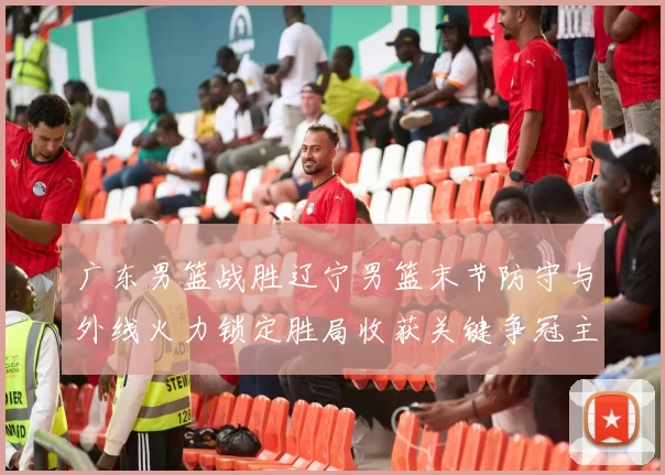广东男篮战胜辽宁男篮末节防守与外线火力锁定胜局收获关键争冠主动权