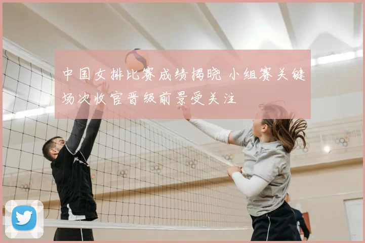 中国女排比赛成绩揭晓 小组赛关键场次收官晋级前景受关注
