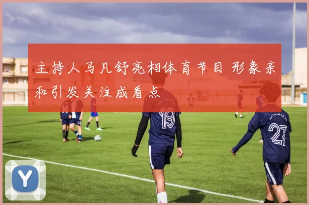 主持人马凡舒亮相体育节目 形象亲和引发关注成看点