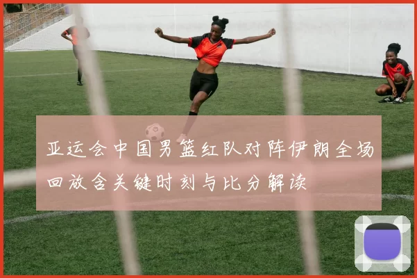 亚运会中国男篮红队对阵伊朗全场回放含关键时刻与比分解读