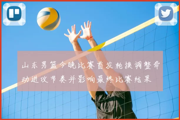 山东男篮今晚比赛首发轮换调整牵动进攻节奏并影响最终比赛结果