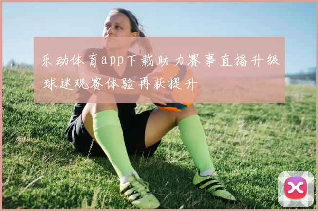 乐动体育app下载助力赛事直播升级 球迷观赛体验再获提升
