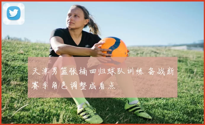 天津男篮张楠回归球队训练 备战新赛季角色调整成看点
