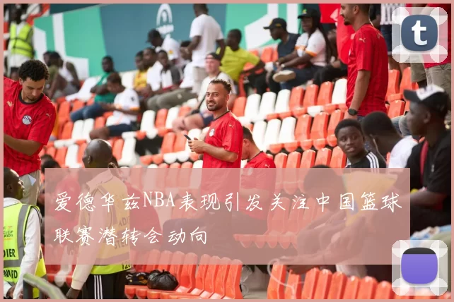 爱德华兹NBA表现引发关注中国篮球联赛潜转会动向