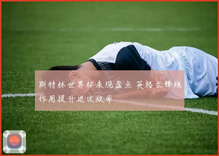 斯特林世界杯表现盘点 英格兰锋线作用提升进攻效率