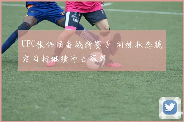 UFC张伟丽备战新赛季 训练状态稳定目标继续冲击冠军