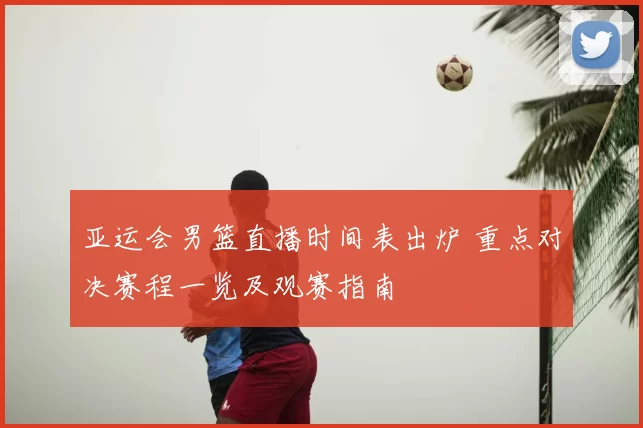 亚运会男篮直播时间表出炉 重点对决赛程一览及观赛指南